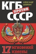 Александр Шевякин - КГБ против СССР. 17 мгновений измены