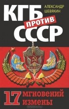Александр Шевякин - КГБ против СССР. 17 мгновений измены
