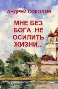 Андрей Соколов - MНЕ БЕЗ БОГА НЕ ОСИЛИТЬ ЖИЗНИ