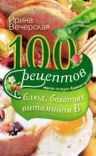 Ирина Вечерская - 100 рецептов блюд, богатых витамином В