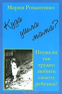Мария Романушко - Куда ушла мама? или Неужели так трудно любить своего ребенка?