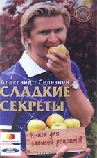 Александр Селезнев - Сладкие секреты. Книга для записей рецептов
