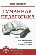 Шалва Амонашвили - Гуманная педагогика. Актуальные вопросы воспитания и развития личности. Книга 1