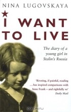 Нина Луговская - I Want to Live: The Diary of a Young Girl in Stalin's Russia