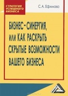 С. А. Ефимова - Бизнес-синергия, или Как раскрыть скрытые возможности Вашего бизнеса