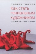 Леонид Тишков - Как стать гениальным художником, не имея ни капли таланта