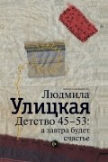 Людмила Улицкая - Детство 45-53. А завтра будет счастье