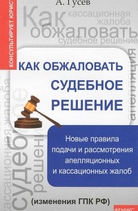 А. Гусев - Как обжаловать судебное решение. Новые правила подачи и рассмотрения апелляционных и кассационных жалоб