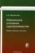 Е. В. Марковичева - Ювенальное уголовное судопроизводство. Модели, функции, принципы