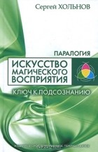 Сергей Хольнов - Искусство магического восприятия. Ключ к подсознанию
