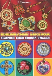 Татьяна Ткаченко - Вышивание бисером. Красивые вещи своими руками