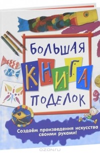  - Большая книга поделок. Создаем произведения искусства своими руками!