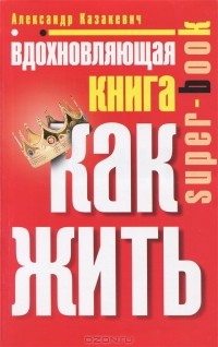 Александр Казакевич - Вдохновляющая книга. Как жить