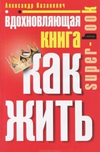 Александр Казакевич - Вдохновляющая книга. Как жить