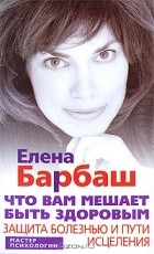 Елена Барбаш - Что вам мешает быть здоровым. Защита болезнью и пути исцеления