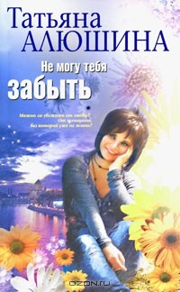 Татьяна Алюшина - Не могу тебя забыть