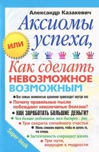 Александр Казакевич - Аксиомы успеха, или Как сделать невозможное возможным