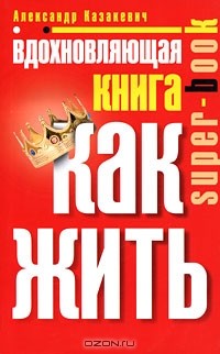 Александр Казакевич - Вдохновляющая книга. Как жить