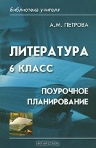 А. М. Петрова - Литература. 6 класс. Поурочное планирование