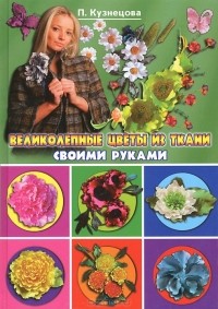 П. Кузнецова - Великолепные цветы из ткани своими руками