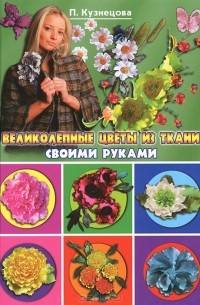 П. Кузнецова - Великолепные цветы из ткани своими руками