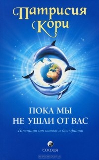 Патрисия Кори - Пока мы не ушли от вас. Послания от китов и дельфинов