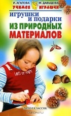 И. Агапова, М. Давыдова - Игрушки и подарки из природных материалов