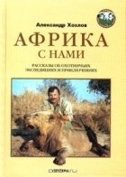 Александр Хохлов - Африка с нами: Рассказы об охотничьих экспедициях и приключениях