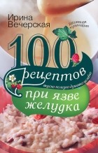 Ирина Вечерская - 100 рецептов при язве желудка. Вкусно, полезно, душевно, целебно