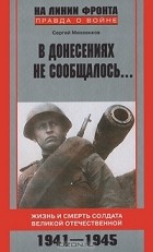 Сергей Михеенков - В донесениях не сообщалось... Жизнь и смерть солдата Великой Отечественной. 1941-1945