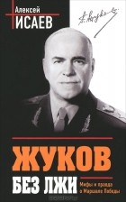 Алексей Исаев - Жуков без лжи. Мифы и правда о Маршале Победы