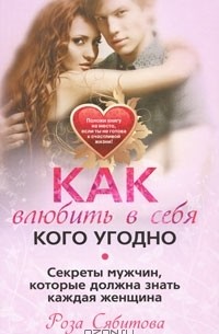Роза Сябитова - Как влюбить в себя кого угодно. Секреты мужчин, которые должна знать каждая женщина