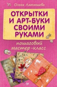 Ольга Латышева - Открытки и арт-буки своими руками. Пошаговый мастер-класс