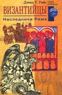 Дэвид Т. Райс - Византийцы. Наследники Рима