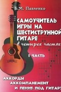 Б. М. Павленко - Самоучитель игры на шестиструнной гитаре. В 4 частях. Часть 1. Аккорды, аккомпанемент и пение под гитару