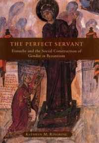 Kathryn M Ringrose - The Perfect Servant: Eunuchs and the Social Construction of Gender in Byzantium 