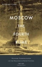 Katerina Clark - Moscow, the Fourth Rome: Stalinism, Cosmopolitanism, and the Evolution of Soviet Culture, 1931-1941