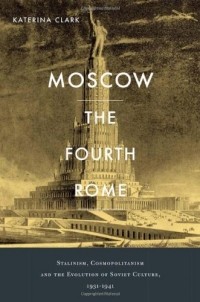 Katerina Clark - Moscow, the Fourth Rome: Stalinism, Cosmopolitanism, and the Evolution of Soviet Culture, 1931-1941
