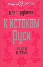 Олег Трубачев - К истокам Руси. Народ и язык