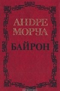 Андре Моруа - Собрание сочинений в пяти томах. Том 1. Байрон