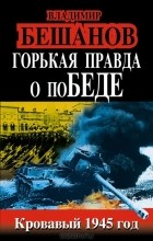 Владимир Бешанов - Горькая правда о поБЕДЕ. Кровавый 1945 год