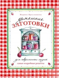 Марина Ярославцева - Домашние заготовки для современных хозяек. Самые подробные рецепты