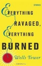 Уэллс Тауэр - Everything Ravaged, Everything Burned: Stories