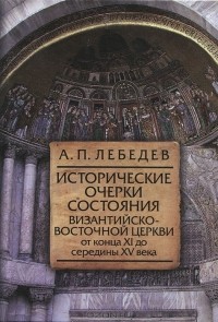 А. П. Лебедев - Исторические очерки состояния Византийско-Восточной церкви от конца XI до середины XV века