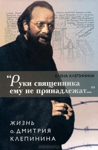 Елена Клепинина - "Руки священника ему не принадлежат..." Жизнь о. Дмитрия Клепинина