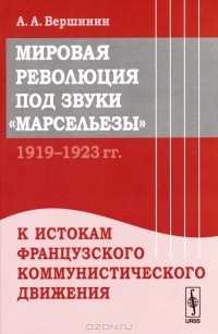 А. А. Вершинин - Мировая революция под звуки "Марсельезы". 1919--1923 гг. К истокам французского коммунистического движения