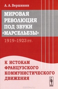 А. А. Вершинин - Мировая революция под звуки "Марсельезы". 1919--1923 гг. К истокам французского коммунистического движения