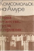  - Комсомольск-на-Амуре. Город мужества, труда и героизма