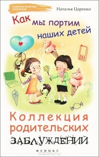 Наталья Царенко - Как мы портим наших детей. Коллекция родительских заблуждений