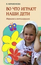 В. Абраменкова - Во что играют наши дети. Игрушка и антиигрушка